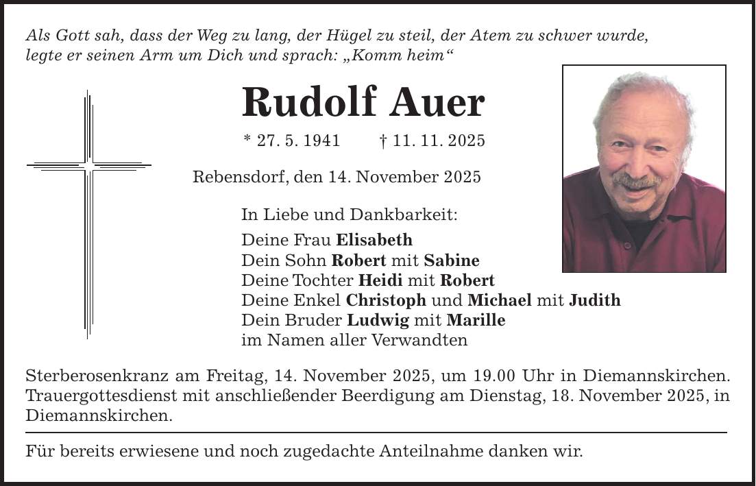 Als Gott sah, dass der Weg zu lang, der Hügel zu steil, der Atem zu schwer wurde, legte er seinen Arm um Dich und sprach: 'Komm heim' Rudolf Auer * 27. 5. 1941 + 11. 11. 2025 Rebensdorf, den 14. November 2025 In Liebe und Dankbarkeit: Deine Frau Elisabeth Dein Sohn Robert mit Sabine Deine Tochter Heidi mit Robert Deine Enkel Christoph und Michael mit Judith Dein Bruder Ludwig mit Marille im Namen aller Verwandten Sterberosenkranz am Freitag, 14. November 2025, um 19.00 Uhr in Diemannskirchen. Trauergottesdienst mit anschließender Beerdigung am Dienstag, 18. November 2025, in Diemannskirchen. Für bereits erwiesene und noch zugedachte Anteilnahme danken wir.