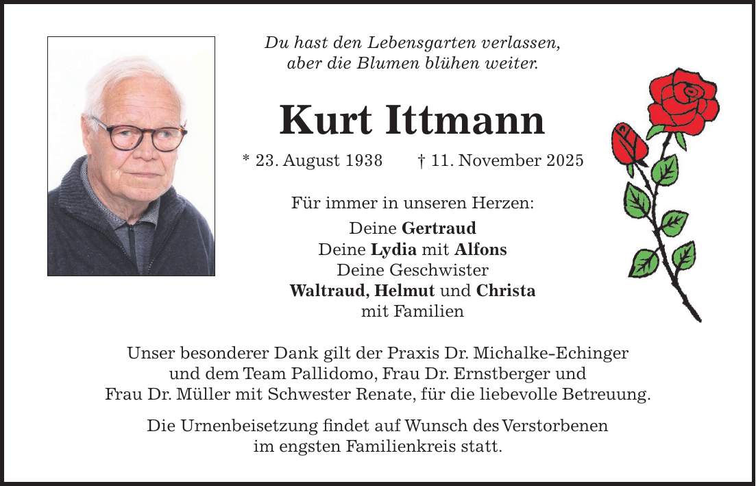 Du hast den Lebensgarten verlassen, aber die Blumen blühen weiter. Kurt Ittmann * 23. August 1938 + 11. November 2025 Für immer in unseren Herzen: Deine Gertraud Deine Lydia mit Alfons Deine Geschwister Waltraud, Helmut und Christa mit Familien Unser besonderer Dank gilt der Praxis Dr. Michalke-Echinger und dem Team Pallidomo, Frau Dr. Ernstberger und Frau Dr. Müller mit Schwester Renate, für die liebevolle Betreuung. Die Urnenbeisetzung findet auf Wunsch des Verstorbenen im engsten Familienkreis statt.