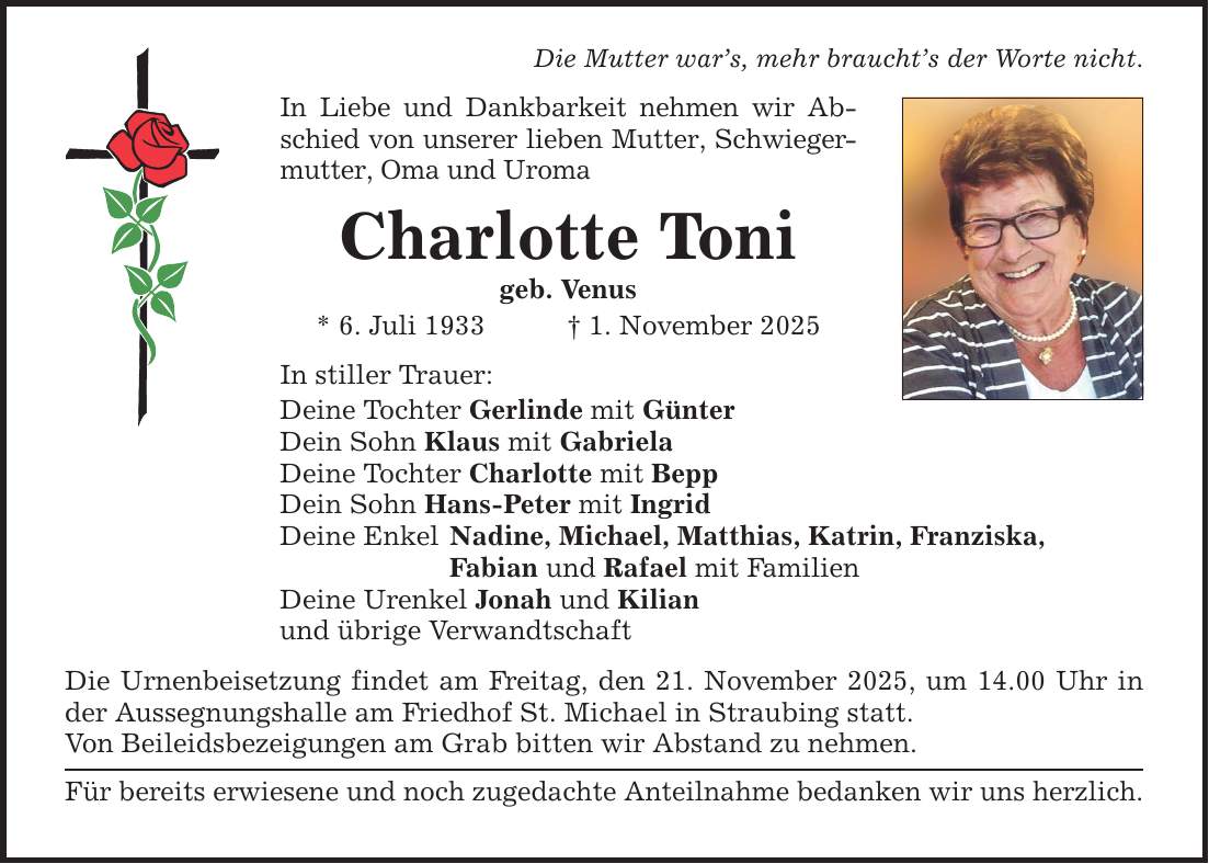 Die Mutter war's, mehr braucht's der Worte nicht.In Liebe und Dankbarkeit nehmen wir Abschied von unserer lieben Mutter, Schwiegermutter, Oma und UromaCharlotte Tonigeb. Venus* 6. Juli 1933 _ 1. November 2025In stiller Trauer:Deine Tochter Gerlinde mit GünterDein Sohn Klaus mit GabrielaDeine Tochter Charlotte mit BeppDein Sohn Hans-Peter mit IngridDeine Enkel Nadine, Michael, Matthias, Katrin, Franziska, Fabian und Rafael mit FamilienDeine Urenkel Jonah und Kilianund übrige VerwandtschaftDie Urnenbeisetzung findet am Freitag, den 21. November 2025, um 14.00 Uhr in der Aussegnungshalle am Friedhof St. Michael in Straubing statt.Von Beileidsbezeigungen am Grab bitten wir Abstand zu nehmen. Für bereits erwiesene und noch zugedachte Anteilnahme bedanken wir uns herzlich.