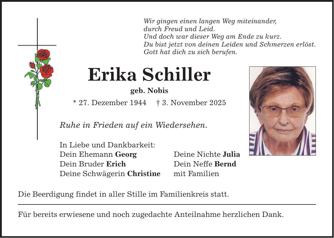 Wir gingen einen langen Weg miteinander, durch Freud und Leid. Und doch war dieser Weg am Ende zu kurz. Du bist jetzt von deinen Leiden und Schmerzen erlöst. Gott hat dich zu sich berufen. Erika Schiller geb. Nobis * 27. Dezember 1944 _ 3. November 2025 Ruhe in Frieden auf ein Wiedersehen. In Liebe und Dankbarkeit: Dein Ehemann Georg Deine Nichte Julia Dein Bruder Erich Dein Neffe Bernd Deine Schwägerin Christine mit Familien Die Beerdigung findet in aller Stille im Familienkreis statt. Für bereits erwiesene und noch zugedachte Anteilnahme herzlichen Dank.