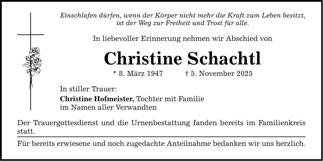 Einschlafen dürfen, wenn der Körper nicht mehr die Kraft zum Leben besitzt, ist der Weg zur Freiheit und Trost für alle. In liebevoller Erinnerung nehmen wir Abschied von Christine Schachtl * 8. März 1947 _ 5. November 2025 In stiller Trauer: Christine Hofmeister, Tochter mit Familie im Namen aller Verwandten Der Trauergottesdienst und die Urnenbestattung fanden bereits im Familienkreis statt. Für bereits erwiesene und noch zugedachte Anteilnahme bedanken wir uns herzlich.