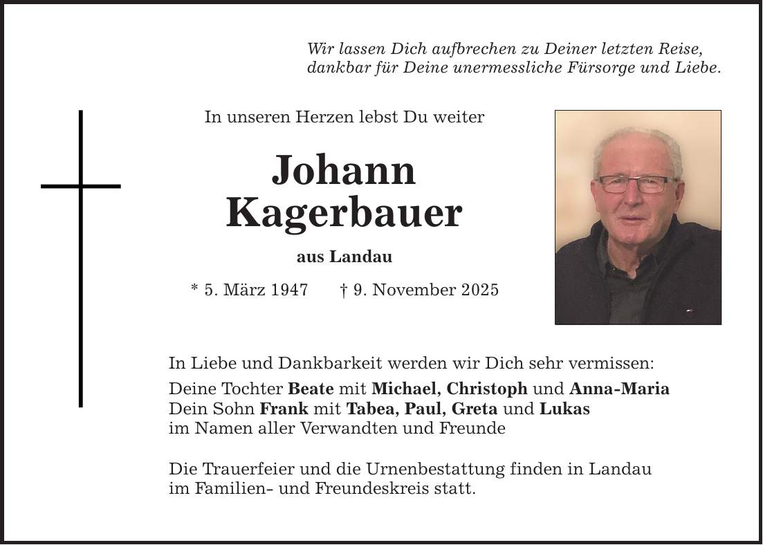 Wir lassen Dich aufbrechen zu Deiner letzten Reise, dankbar für Deine unermessliche Fürsorge und Liebe. In unseren Herzen lebst Du weiter Johann Kagerbauer aus Landau * 5. März 1947 _ 9. November 2025 In Liebe und Dankbarkeit werden wir Dich sehr vermissen: Deine Tochter Beate mit Michael, Christoph und Anna-Maria Dein Sohn Frank mit Tabea, Paul, Greta und Lukas im Namen aller Verwandten und Freunde Die Trauerfeier und die Urnenbestattung finden in Landau im Familien- und Freundeskreis statt.