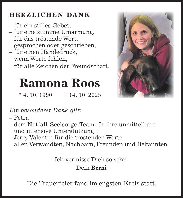 Herzlichen Dank - für ein stilles Gebet, - für eine stumme Umarmung, für das tröstende Wort, gesprochen oder geschrieben, - für einen Händedruck, wenn Worte fehlen, - für alle Zeichen der Freundschaft. Ramona Roos * 4. 10. 1990 + 14. 10. 2025 Ein besonderer Dank gilt: - Petra - dem Notfall-Seelsorge-Team für ihre unmittelbare und intensive Unterstützung - Jerry Valentin für die tröstenden Worte - allen Verwandten, Nachbarn, Freunden und Bekannten. Ich vermisse Dich so sehr! Dein Berni Die Trauerfeier fand im engsten Kreis statt. 