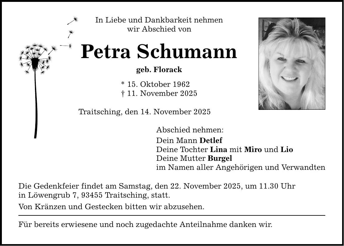 In Liebe und Dankbarkeit nehmen wir Abschied von Petra Schumann geb. Florack * 15. Oktober 1962 _ 11. November 2025 Traitsching, den 14. November 2025 Abschied nehmen: Dein Mann Detlef Deine Tochter Lina mit Miro und Lio Deine Mutter Burgel im Namen aller Angehörigen und Verwandten Die Gedenkfeier findet am Samstag, den 22. November 2025, um 11.30 Uhr in Löwengrub 7, 93455 Traitsching, statt. Von Kränzen und Gestecken bitten wir abzusehen. Für bereits erwiesene und noch zugedachte Anteilnahme danken wir.