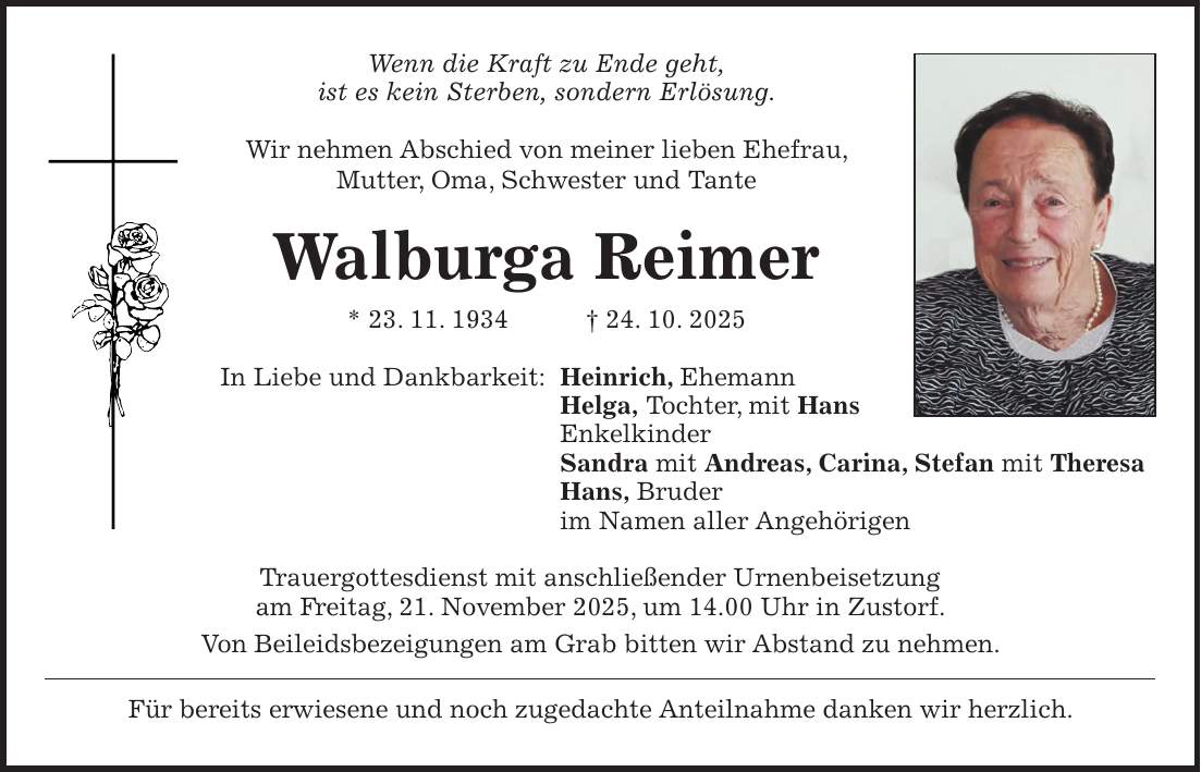 Wenn die Kraft zu Ende geht, ist es kein Sterben, sondern Erlösung. Wir nehmen Abschied von meiner lieben Ehefrau, Mutter, Oma, Schwester und Tante Walburga Reimer * 23. 11. 1934 + 24. 10. 2025 In Liebe und Dankbarkeit: Heinrich, Ehemann Helga, Tochter, mit Hans Enkelkinder Sandra mit Andreas, Carina, Stefan mit Theresa Hans, Bruder im Namen aller Angehörigen Trauergottesdienst mit anschließender Urnenbeisetzung am Freitag, 21. November 2025, um 14.00 Uhr in Zustorf. Von Beileidsbezeigungen am Grab bitten wir Abstand zu nehmen. Für bereits erwiesene und noch zugedachte Anteilnahme danken wir herzlich.