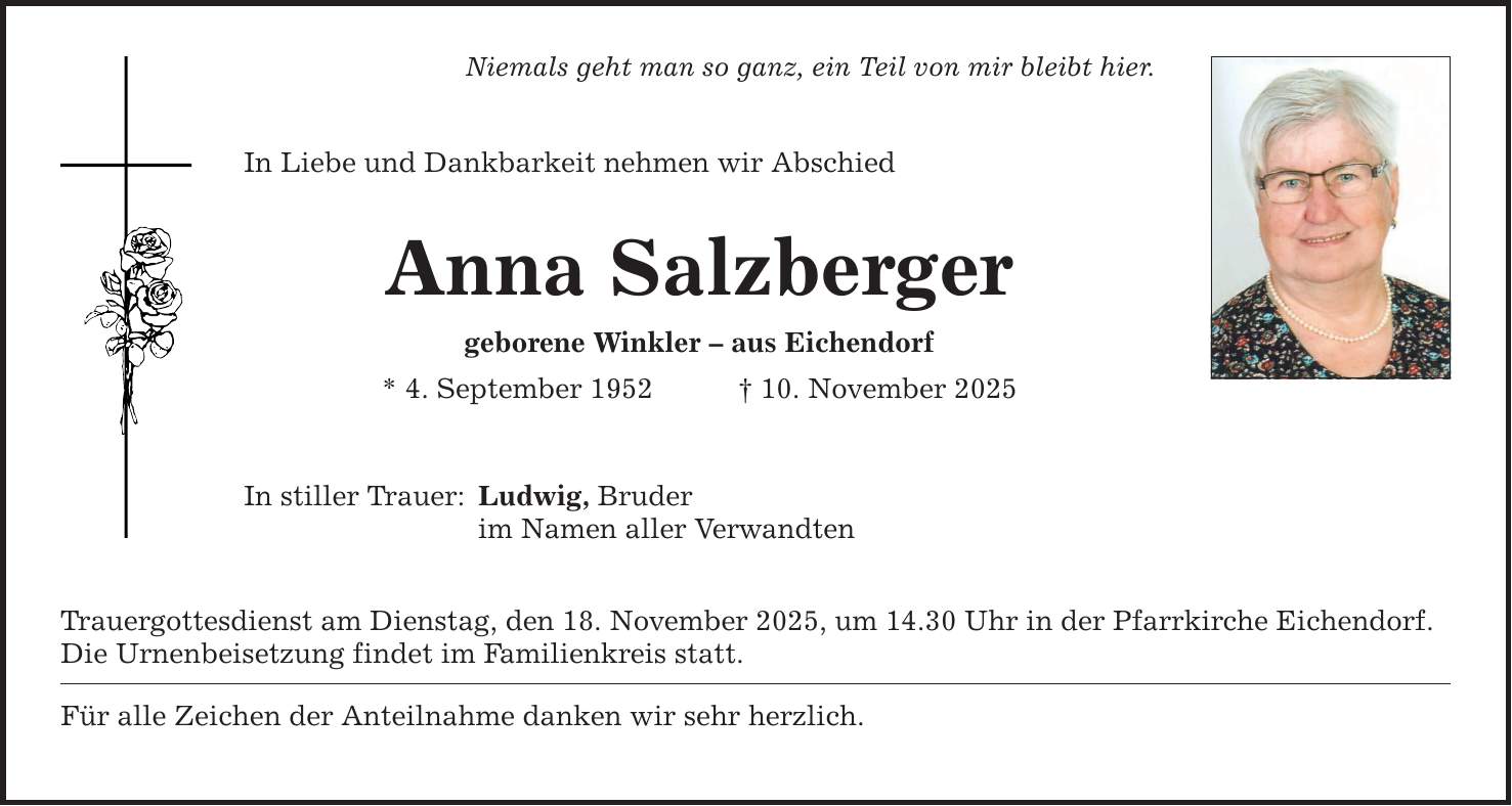 Niemals geht man so ganz, ein Teil von mir bleibt hier. In Liebe und Dankbarkeit nehmen wir Abschied Anna Salzberger geborene Winkler - aus Eichendorf * 4. September 1952 _ 10. November 2025 In stiller Trauer: Ludwig, Bruder im Namen aller Verwandten Trauergottesdienst am Dienstag, den 18. November 2025, um 14.30 Uhr in der Pfarrkirche Eichendorf. Die Urnenbeisetzung findet im Familienkreis statt. Für alle Zeichen der Anteilnahme danken wir sehr herzlich.