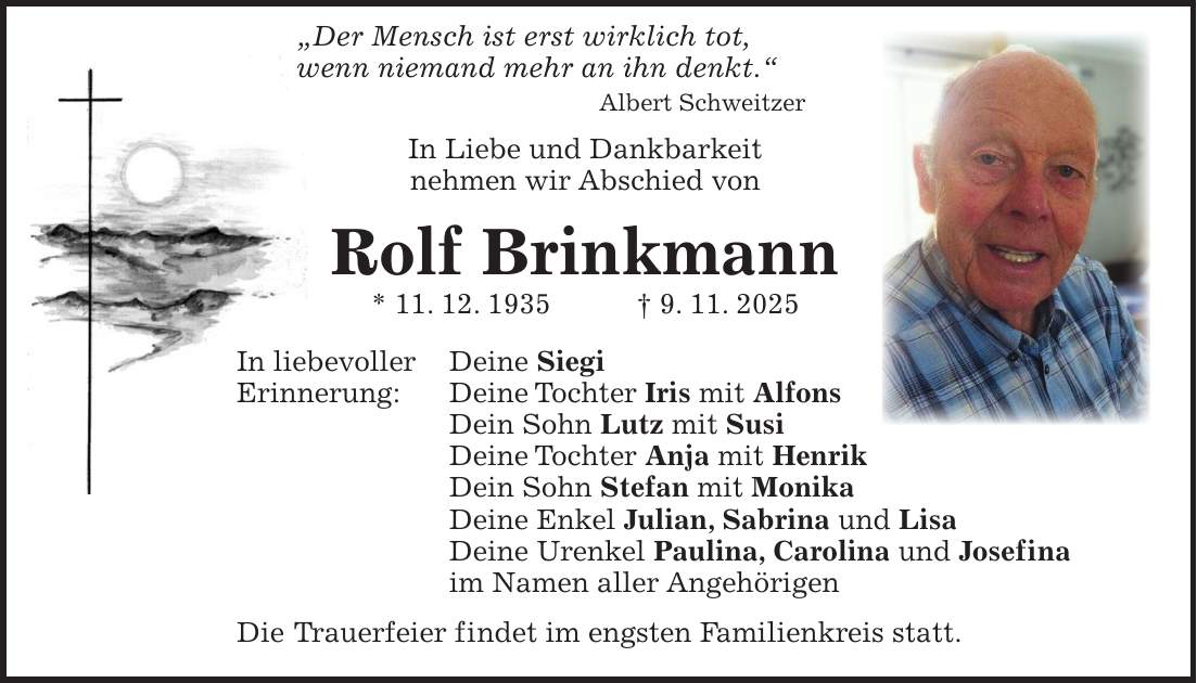  'Der Mensch ist erst wirklich tot, wenn niemand mehr an ihn denkt.' Albert Schweitzer In Liebe und Dankbarkeit nehmen wir Abschied von Rolf Brinkmann * 11. 12. 1935 + 9. 11. 2025 In liebevoller Deine Siegi Erinnerung: Deine Tochter Iris mit Alfons Dein Sohn Lutz mit Susi Deine Tochter Anja mit Henrik Dein Sohn Stefan mit Monika Deine Enkel Julian, Sabrina und Lisa Deine Urenkel Paulina, Carolina und Josefina im Namen aller Angehörigen Die Trauerfeier findet im engsten Familienkreis statt.