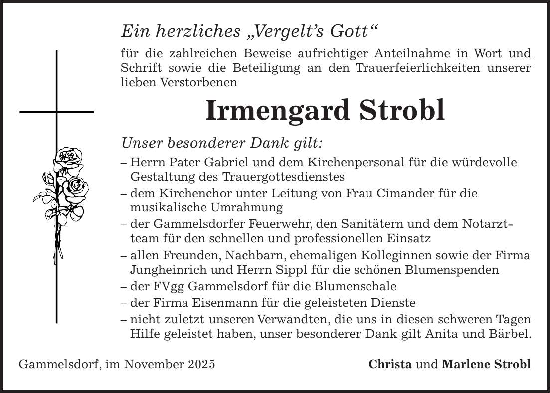 Ein herzliches 'Vergelt's Gott' für die zahlreichen Beweise aufrichtiger Anteilnahme in Wort und Schrift sowie die Beteiligung an den Trauerfeierlichkeiten unserer lieben Verstorbenen Irmengard Strobl Unser besonderer Dank gilt: - Herrn Pater Gabriel und dem Kirchenpersonal für die würdevolle Gestaltung des Trauergottesdienstes - dem Kirchenchor unter Leitung von Frau Cimander für die musikalische Umrahmung - der Gammelsdorfer Feuerwehr, den Sanitätern und dem Notarztteam für den schnellen und professionellen Einsatz - allen Freunden, Nachbarn, ehemaligen Kolleginnen sowie der Firma Jungheinrich und Herrn Sippl für die schönen Blumenspenden - der FVgg Gammelsdorf für die Blumenschale - der Firma Eisenmann für die geleisteten Dienste - nicht zuletzt unseren Verwandten, die uns in diesen schweren Tagen Hilfe geleistet haben, unser besonderer Dank gilt Anita und Bärbel. Gammelsdorf, im November 2025Christa und Marlene Strobl