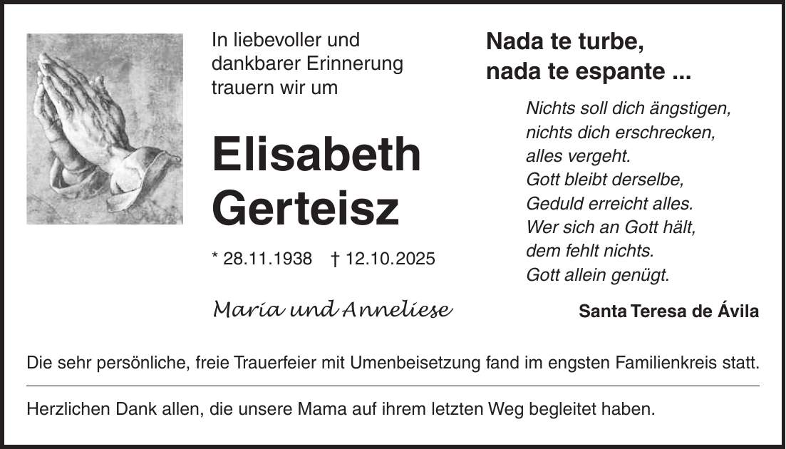 Nada te turbe, nada te espante ... Nichts soll dich ängstigen, nichts dich erschrecken, alles vergeht. Gott bleibt derselbe, Geduld erreicht alles. Wer sich an Gott hält, dem fehlt nichts. Gott allein genügt. Santa Teresa de ÁvilaIn liebevoller und dankbarer Erinnerung trauern wir um Elisabeth Gerteisz * 28.11.1938 + 12.10. 2025 Maria und Anneliese Die sehr persönliche, freie Trauerfeier mit Umenbeisetzung fand im engsten Familienkreis statt. Herzlichen Dank allen, die unsere Mama auf ihrem letzten Weg begleitet haben.
