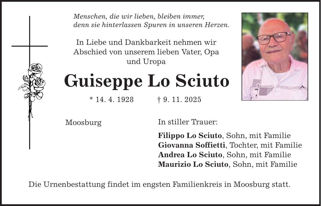 Menschen, die wir lieben, bleiben immer, denn sie hinterlassen Spuren in unseren Herzen. In Liebe und Dankbarkeit nehmen wir Abschied von unserem lieben Vater, Opa und Uropa Guiseppe Lo Sciuto * 14. 4. 1928 _ 9. 11. 2025 Moosburg In stiller Trauer: Filippo Lo Sciuto, Sohn, mit Familie Giovanna Soffietti, Tochter, mit Familie Andrea Lo Sciuto, Sohn, mit Familie Maurizio Lo Sciuto, Sohn, mit Familie Die Urnenbestattung findet im engsten Familienkreis in Moosburg statt.