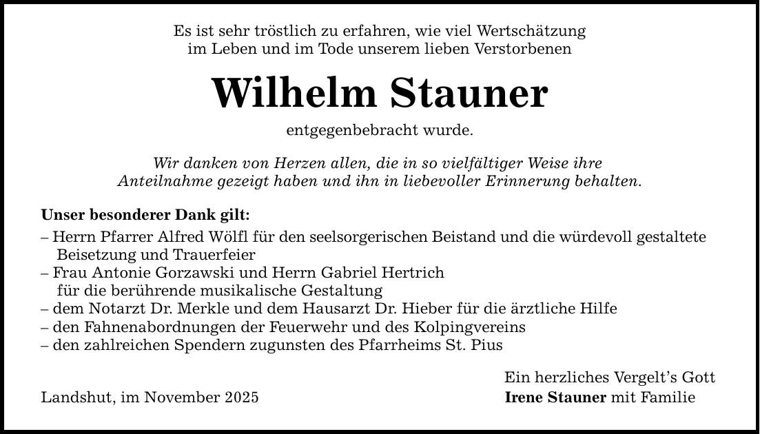 Es ist sehr tröstlich zu erfahren, wie viel Wertschätzung im Leben und im Tode unserem lieben Verstorbenen Wilhelm Stauner entgegenbebracht wurde. Wir danken von Herzen allen, die in so vielfältiger Weise ihre Anteilnahme gezeigt haben und ihn in liebevoller Erinnerung behalten. Unser besonderer Dank gilt: - Herrn Pfarrer Alfred Wölfl für den seelsorgerischen Beistand und die würdevoll gestaltete Beisetzung und Trauerfeier - Frau Antonie Gorzawski und Herrn Gabriel Hertrich für die berührende musikalische Gestaltung - dem Notarzt Dr. Merkle und dem Hausarzt Dr. Hieber für die ärztliche Hilfe - den Fahnenabordnungen der Feuerwehr und des Kolpingvereins - den zahlreichen Spendern zugunsten des Pfarrheims St. Pius Landshut, im November 2025 Ein herzliches Vergelt's Gott Irene Stauner mit Familie