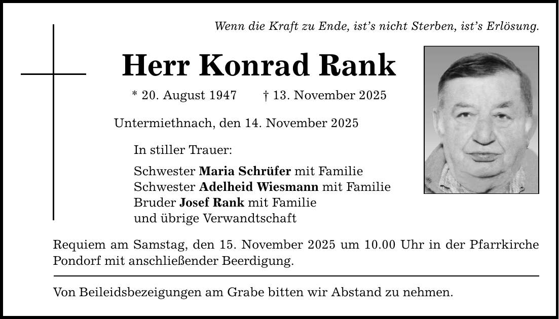 Wenn die Kraft zu Ende, ist's nicht Sterben, ist's Erlösung. Herr Konrad Rank * 20. August 1947 _ 13. November 2025 Untermiethnach, den 14. November 2025 In stiller Trauer: Schwester Maria Schrüfer mit Familie Schwester Adelheid Wiesmann mit Familie Bruder Josef Rank mit Familie und übrige Verwandtschaft Requiem am Samstag, den 15. November 2025 um 10.00 Uhr in der Pfarrkirche Pondorf mit anschließender Beerdigung. Von Beileidsbezeigungen am Grabe bitten wir Abstand zu nehmen.