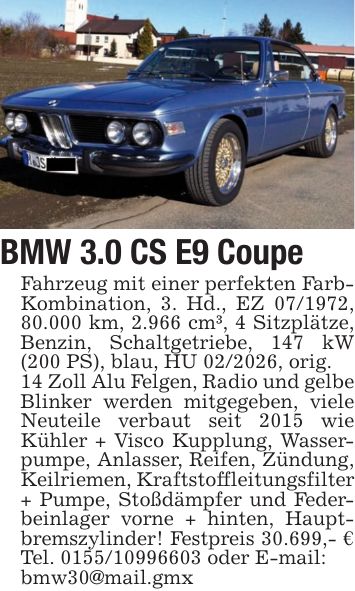 BMW 3.0 CS E9 CoupeFahrzeug mit einer perfekten Farb- Kombination, 3. Hd., EZ ***, 80.000 km, 2.966 cm³, 4 Sitzplätze, Benzin, Schaltgetriebe, 147 kW (200 PS), blau, HU ***, orig.14 Zoll Alu Felgen, Radio und gelbe Blinker werden mitgegeben, viele Neuteile verbaut seit 2015 wie Kühler + Visco Kupplung, Wasserpumpe, Anlasser, Reifen, Zündung, Keilriemen, Kraftstoffleitungsfilter + Pumpe, Stoßdämpfer und Federbeinlager vorne + hinten, Hauptbremszylinder! Festpreis 30.699,- € Tel. *** oder E-mail:bmw30@mail.gmx