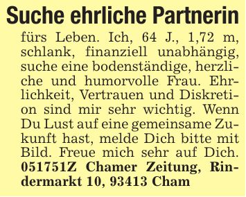 Suche ehrliche Partnerinfürs Leben. Ich, 64 J., 1,72 m, schlank, finanziell unabhängig, suche eine bodenständige, herzliche und humorvolle Frau. Ehrlichkeit, Vertrauen und Diskretion sind mir sehr wichtig. Wenn Du Lust auf eine gemeinsame Zukunft hast, melde Dich bitte mit Bild. Freue mich sehr auf Dich. ***Z Chamer Zeitung, Rindermarkt 10, 93413 Cham