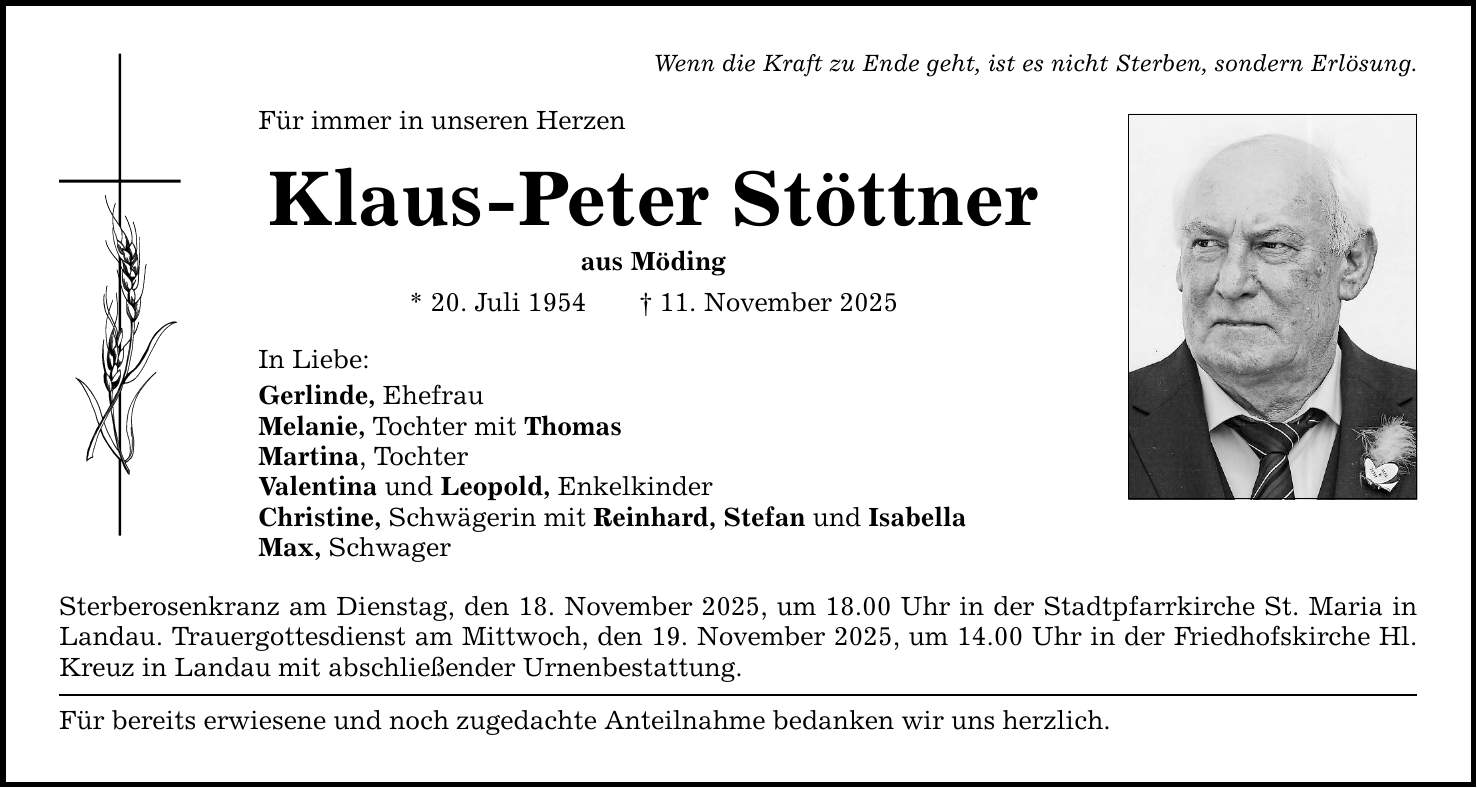 Wenn die Kraft zu Ende geht, ist es nicht Sterben, sondern Erlösung. Für immer in unseren Herzen Klaus-Peter Stöttner aus Möding * 20. Juli 1954 _ 11. November 2025 In Liebe: Gerlinde, Ehefrau Melanie, Tochter mit Thomas Martina, Tochter Valentina und Leopold, Enkelkinder Christine, Schwägerin mit Reinhard, Stefan und Isabella Max, Schwager Sterberosenkranz am Dienstag, den 18. November 2025, um 18.00 Uhr in der Stadtpfarrkirche St. Maria ­in Landau. Trauergottesdienst am Mittwoch, den 19. November 2025, um 14.00 Uhr in der Friedhofskirche ­Hl. Kreuz in Landau mit abschließender Urnenbestattung. Für bereits erwiesene und noch zugedachte Anteilnahme bedanken wir uns herzlich.