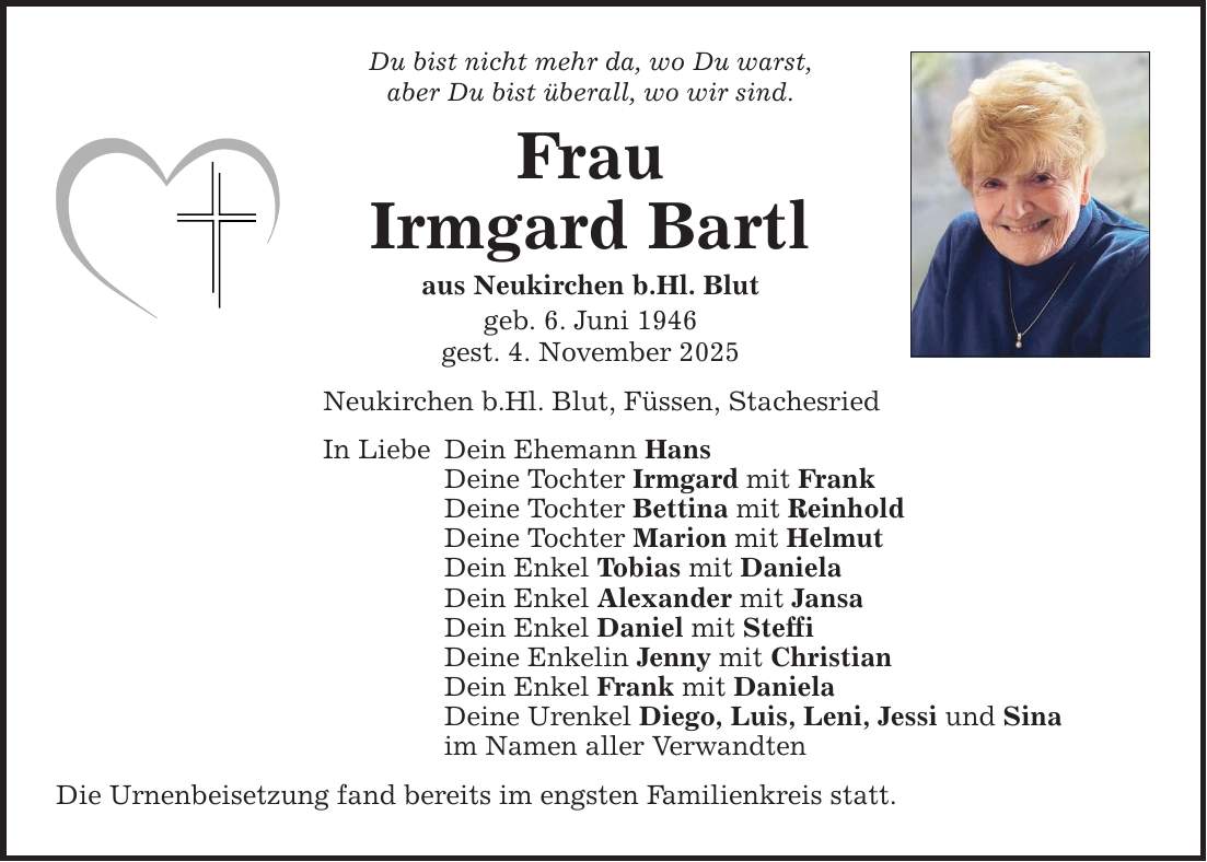 Du bist nicht mehr da, wo Du warst,aber Du bist überall, wo wir sind.FrauIrmgard Bartlaus Neukirchen b.Hl. Blutgeb. 6. Juni 1946gest. 4. November 2025Neukirchen b.Hl. Blut, Füssen, StachesriedIn LiebeDein Ehemann HansDeine Tochter Irmgard mit FrankDeine Tochter Bettina mit ReinholdDeine Tochter Marion mit HelmutDein Enkel Tobias mit DanielaDein Enkel Alexander mit JansaDein Enkel Daniel mit SteffiDeine Enkelin Jenny mit ChristianDein Enkel Frank mit DanielaDeine Urenkel Diego, Luis, Leni, Jessi und Sina im Namen aller VerwandtenDie Urnenbeisetzung fand bereits im engsten Familienkreis statt.