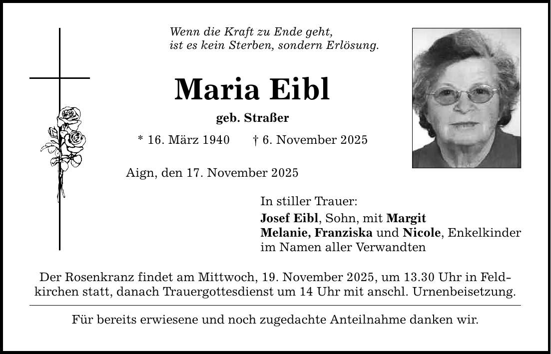 Wenn die Kraft zu Ende geht, ist es kein Sterben, sondern Erlösung. Maria Eibl geb. Straßer * 16. März 1940 _ 6. November 2025 Aign, den 17. November 2025 In stiller Trauer: Josef Eibl, Sohn, mit Margit Melanie, Franziska und Nicole, Enkelkinder im Namen aller Verwandten Der Rosenkranz findet am Mittwoch, 19. November 2025, um 13.30 Uhr in Feld­kirchen statt, danach Trauergottesdienst um 14 Uhr mit anschl. Urnenbeisetzung. Für bereits erwiesene und noch zugedachte Anteilnahme danken wir.