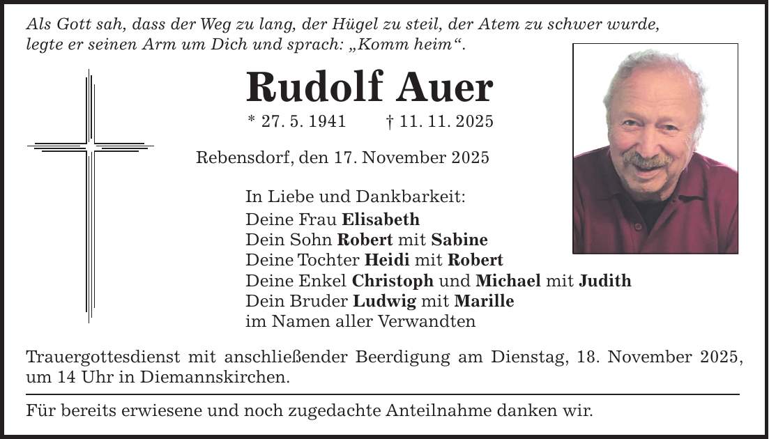 Als Gott sah, dass der Weg zu lang, der Hügel zu steil, der Atem zu schwer wurde, legte er seinen Arm um Dich und sprach: 'Komm heim'. Rudolf Auer * 27. 5. 1941 + 11. 11. 2025 Rebensdorf, den 17. November 2025 In Liebe und Dankbarkeit: Deine Frau Elisabeth Dein Sohn Robert mit Sabine Deine Tochter Heidi mit Robert Deine Enkel Christoph und Michael mit Judith Dein Bruder Ludwig mit Marille im Namen aller Verwandten Trauergottesdienst mit anschließender Beerdigung am Dienstag, 18. November 2025, um 14 Uhr in Diemannskirchen. Für bereits erwiesene und noch zugedachte Anteilnahme danken wir.