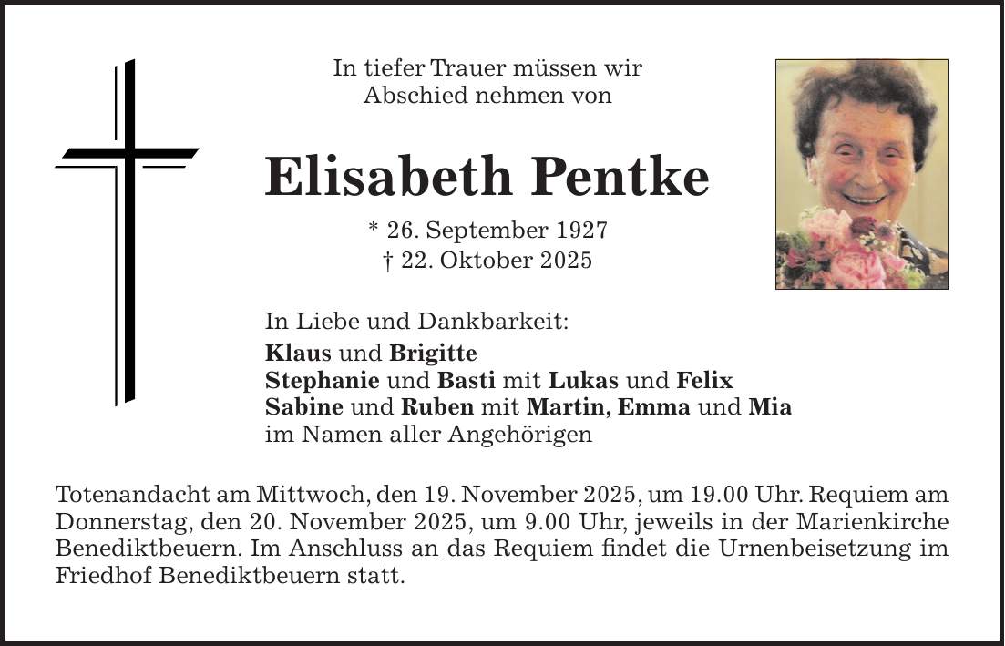 In tiefer Trauer müssen wir Abschied nehmen von Elisabeth Pentke * 26. September 1927 + 22. Oktober 2025 In Liebe und Dankbarkeit: Klaus und Brigitte Stephanie und Basti mit Lukas und Felix Sabine und Ruben mit Martin, Emma und Mia im Namen aller Angehörigen Totenandacht am Mittwoch, den 19. November 2025, um 19.00 Uhr. Requiem am Donnerstag, den 20. November 2025, um 9.00 Uhr, jeweils in der Marienkirche Benediktbeuern. Im Anschluss an das Requiem findet die Urnenbeisetzung im Friedhof Benediktbeuern statt.