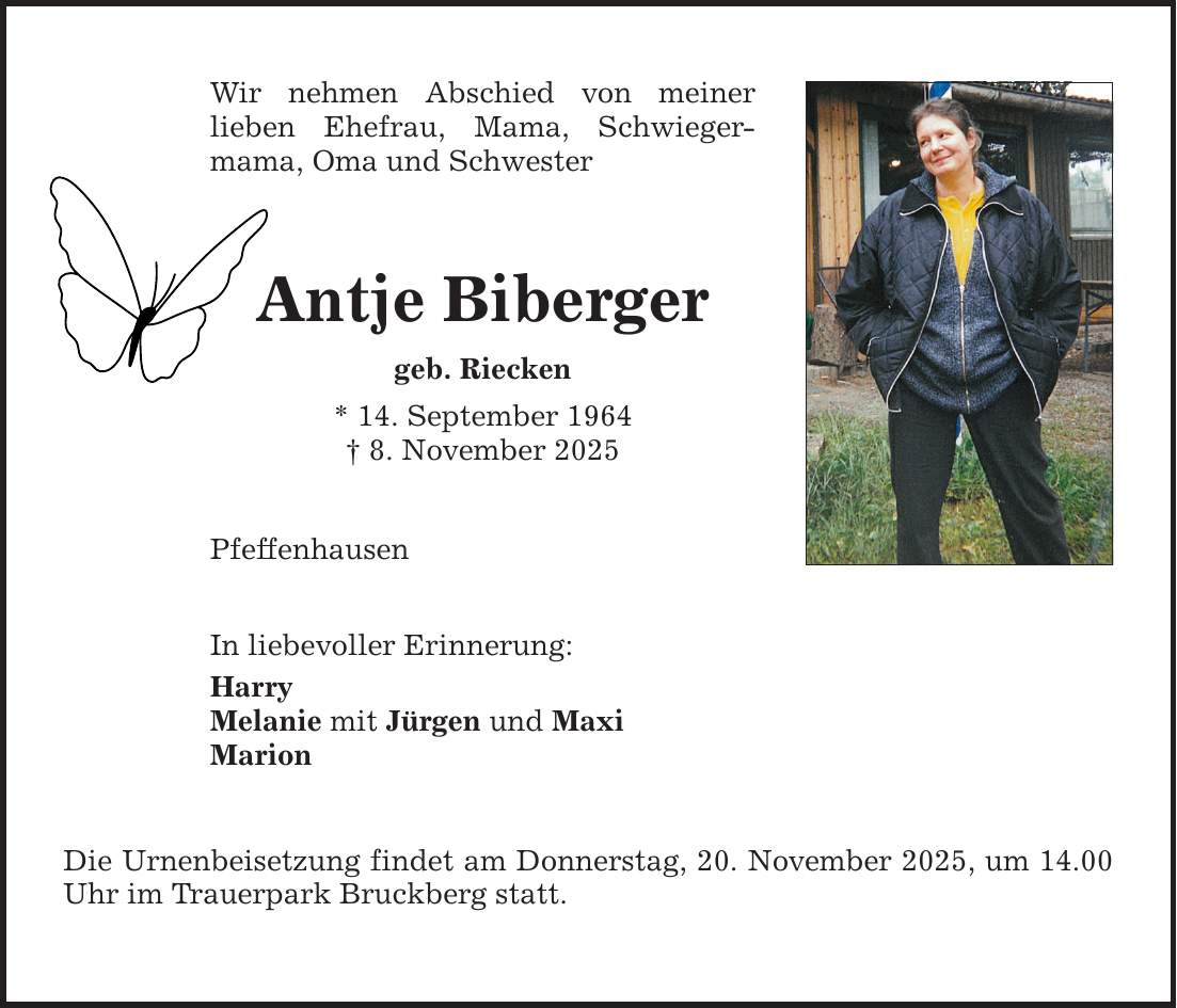 Wir nehmen Abschied von meiner ­lieben Ehefrau, Mama, Schwieger­mama, Oma und Schwester Antje Biberger geb. Riecken * 14. September 1964 _ 8. November 2025 Pfeffenhausen In liebevoller Erinnerung: Harry Melanie mit Jürgen und Maxi Marion Die Urnenbeisetzung findet am Donnerstag, 20. November 2025, um ­14.00 Uhr im Trauerpark Bruckberg statt.