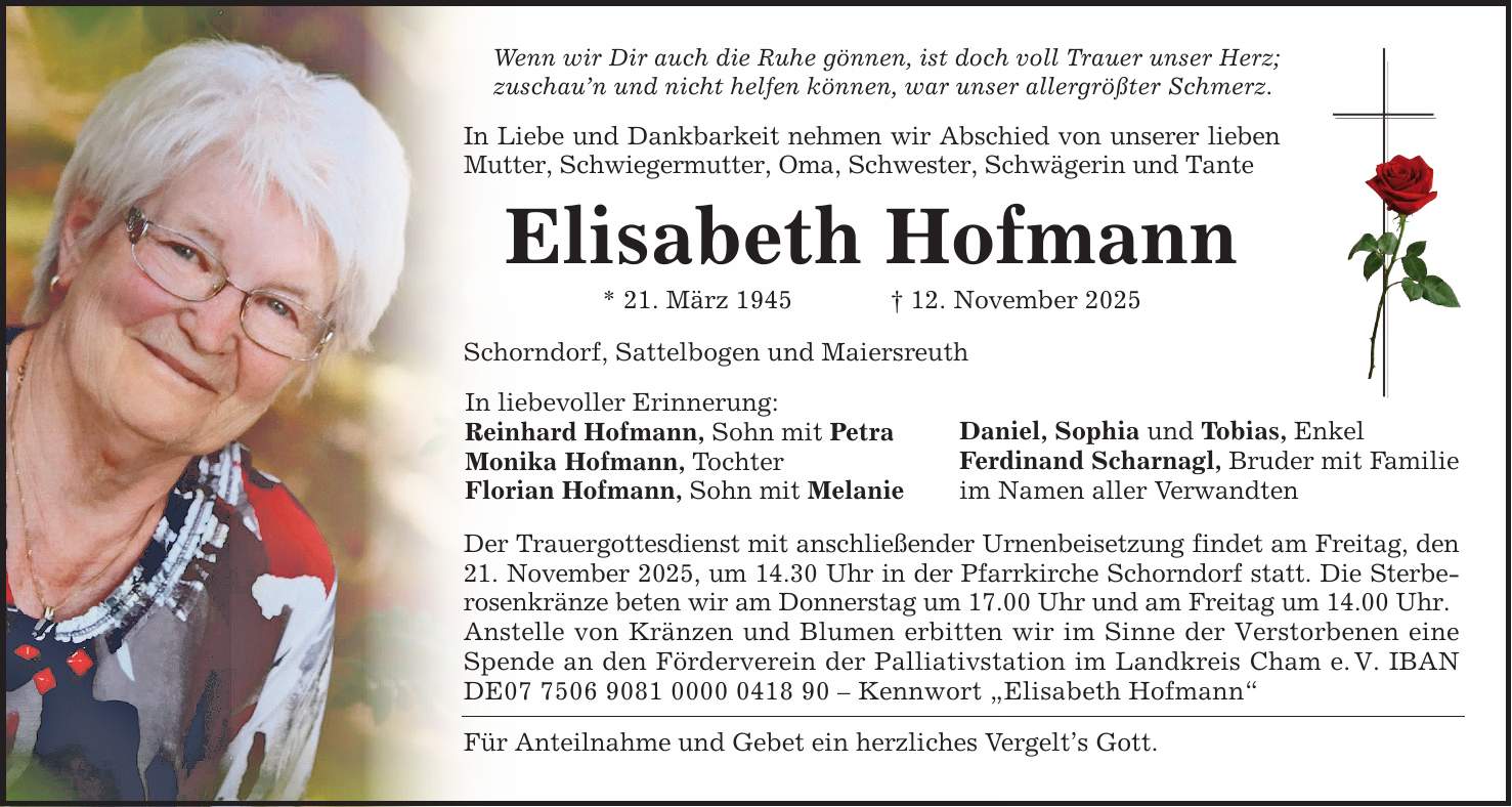 Wenn wir Dir auch die Ruhe gönnen, ist doch voll Trauer unser Herz;zuschau'n und nicht helfen können, war unser allergrößter Schmerz.In Liebe und Dankbarkeit nehmen wir Abschied von unserer lieben Mutter, Schwiegermutter, Oma, Schwester, Schwägerin und TanteElisabeth Hofmann* 21. März 1945 _ 12. November 2025Schorndorf, Sattelbogen und MaiersreuthIn liebevoller Erinnerung:Reinhard Hofmann, Sohn mit PetraMonika Hofmann, TochterFlorian Hofmann, Sohn mit MelanieDaniel, Sophia und Tobias, EnkelFerdinand Scharnagl, Bruder mit Familieim Namen aller VerwandtenDer Trauergottesdienst mit anschließender Urnenbeisetzung findet am Freitag, den 21. November 2025, um 14.30 Uhr in der Pfarrkirche Schorndorf statt. Die Sterberosenkränze beten wir am Donnerstag um 17.00 Uhr und am Freitag um 14.00 Uhr.Anstelle von Kränzen und Blumen erbitten wir im Sinne der Verstorbenen eine Spende an den Förderverein der Palliativstation im Landkreis Cham e. V. IBAN DE*** - Kennwort 