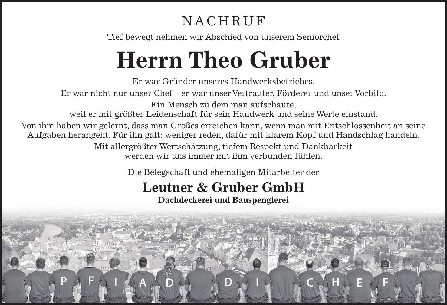 NACHRUF Tief bewegt nehmen wir Abschied von unserem Seniorchef Herrn Theo Gruber Er war Gründer unseres Handwerksbetriebes. Er war nicht nur unser Chef - er war unser Vertrauter, Förderer und unser Vorbild. Ein Mensch zu dem man aufschaute, weil er mit größter Leidenschaft für sein Handwerk und seine Werte einstand. Von ihm haben wir gelernt, dass man Großes erreichen kann, wenn man mit Entschlossenheit an seine Aufgaben herangeht. Für ihn galt: weniger reden, dafür mit klarem Kopf und Handschlag handeln. Mit allergrößter Wertschätzung, tiefem Respekt und Dankbarkeit werden wir uns immer mit ihm verbunden fühlen. Die Belegschaft und ehemaligen Mitarbeiter der Leutner & Gruber GmbH Dachdeckerei und Bauspenglerei