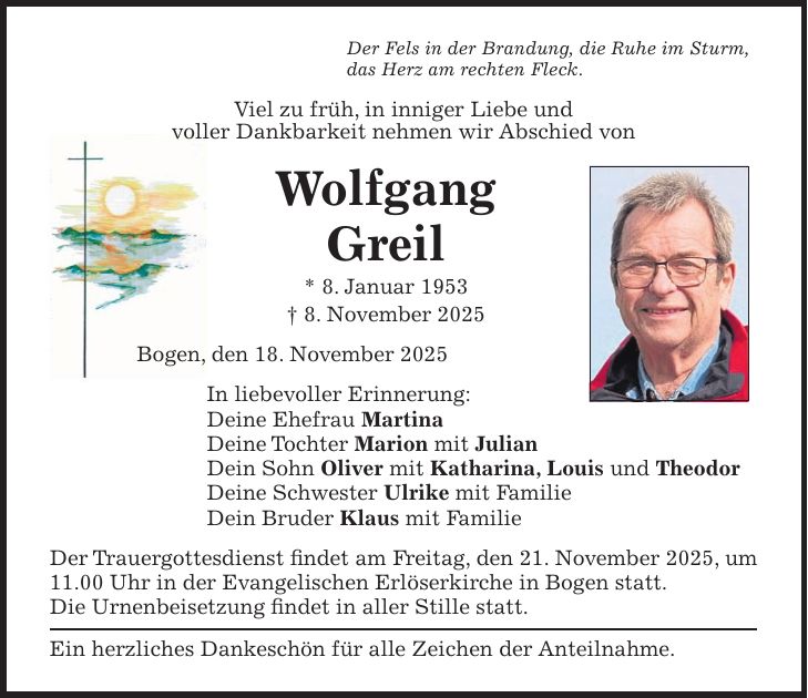 Der Fels in der Brandung, die Ruhe im Sturm, das Herz am rechten Fleck. Viel zu früh, in inniger Liebe und voller Dankbarkeit nehmen wir Abschied von Wolfgang Greil * 8. Januar 1953 + 8. November 2025 Bogen, den 18. November 2025 In liebevoller Erinnerung: Deine Ehefrau Martina Deine Tochter Marion mit Julian Dein Sohn Oliver mit Katharina, Louis und Theodor Deine Schwester Ulrike mit Familie Dein Bruder Klaus mit Familie Der Trauergottesdienst findet am Freitag, den 21. November 2025, um 11.00 Uhr in der Evangelischen Erlöserkirche in Bogen statt. Die Urnenbeisetzung findet in aller Stille statt. Ein herzliches Dankeschön für alle Zeichen der Anteilnahme.