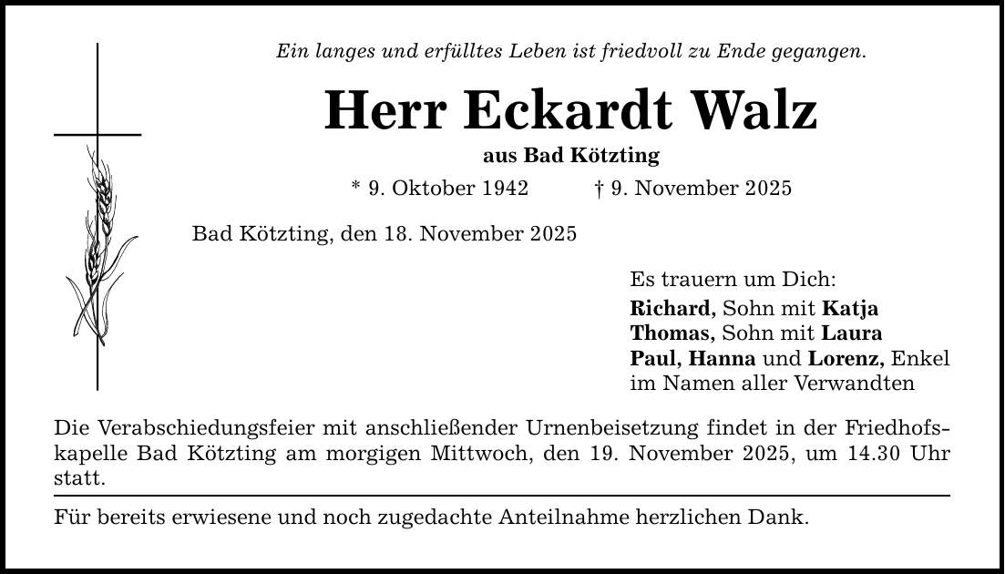Ein langes und erfülltes Leben ist friedvoll zu Ende gegangen. Herr Eckardt Walz aus Bad Kötzting * 9. Oktober 1942 _ 9. November 2025 Bad Kötzting, den 18. November 2025 Die Verabschiedungsfeier mit anschließender Urnenbeisetzung findet in der Friedhofskapelle Bad Kötzting am morgigen Mittwoch, den 19. November 2025, um 14.30 Uhr statt. Für bereits erwiesene und noch zugedachte Anteilnahme herzlichen Dank. Es trauern um Dich: Richard, Sohn mit Katja Thomas, Sohn mit Laura Paul, Hanna und Lorenz, Enkel im Namen aller Verwandten