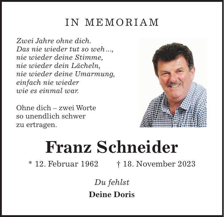 IN MEMORIAM Zwei Jahre ohne dich. Das nie wieder tut so weh ..., nie wieder deine Stimme, nie wieder dein Lächeln, nie wieder deine Umarmung, einfach nie wieder wie es einmal war. Ohne dich - zwei Worte so unendlich schwer zu ertragen. Franz Schneider * 12. Februar 1962 + 18. November 2023 Du fehlst Deine Doris