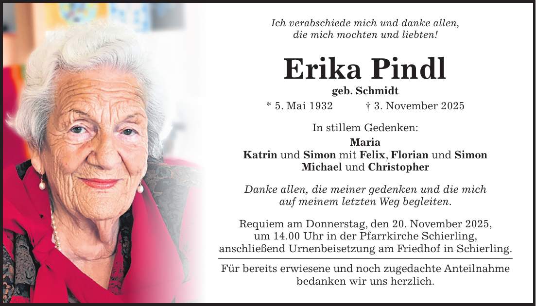 Ich verabschiede mich und danke allen, die mich mochten und liebten! Erika Pindl geb. Schmidt * 5. Mai 1932 + 3. November 2025 In stillem Gedenken: Maria Katrin und Simon mit Felix, Florian und Simon Michael und Christopher Danke allen, die meiner gedenken und die mich auf meinem letzten Weg begleiten. Requiem am Donnerstag, den 20. November 2025, um 14.00 Uhr in der Pfarrkirche Schierling, anschließend Urnenbeisetzung am Friedhof in Schierling. Für bereits erwiesene und noch zugedachte Anteilnahme bedanken wir uns herzlich.