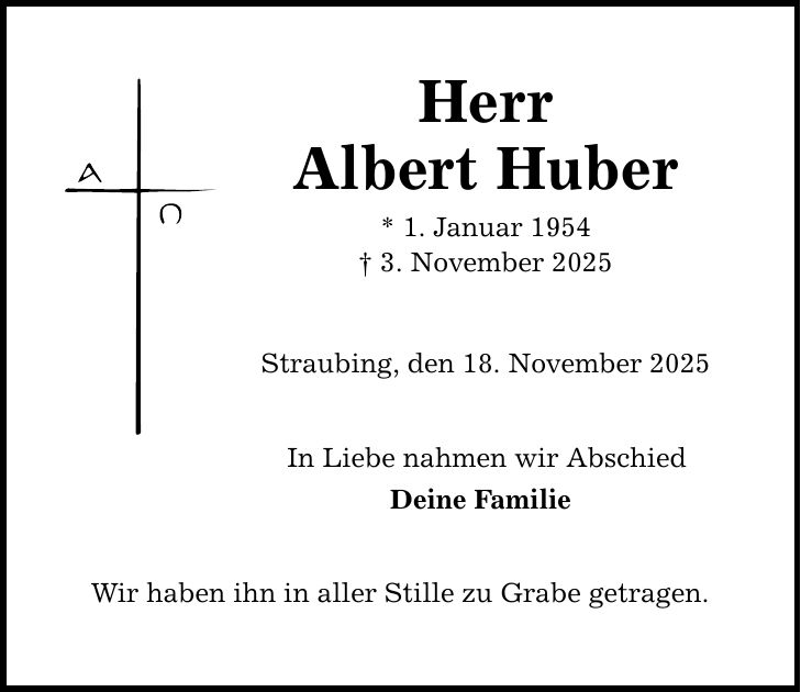 Herr Albert Huber * 1. Januar 1954 _ 3. November 2025 Straubing, den 18. November 2025 In Liebe nahmen wir Abschied Deine Familie Wir haben ihn in aller Stille zu Grabe getragen.