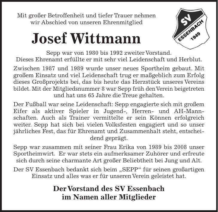 Mit großer Betroffenheit und tiefer Trauer nehmen wir Abschied von unseren Ehrenmitglied Josef Wittmann Sepp war von 1980 bis 1992 zweiter Vorstand. Dieses Ehrenamt erfüllte er mit sehr viel Leidenschaft und Herblut. Zwischen 1987 und 1989 wurde unser neues Sportheim gebaut. Mit großem Einsatz und viel Leidenschaft trug er maßgeblich zum Erfolg dieses Großprojekts bei, das bis heute das Herzstück unseres Vereins bildet. Mit der Mitgliedsnummer 8 war Sepp früh den Verein beigetreten und hat uns 65 Jahre die Treue gehalten. Der Fußball war seine Leidenschaft: Sepp engagierte sich mit großem Eifer als aktiver Spieler in Jugend-, Herren- und AH-Mannschaften. Auch als Trainer vermittelte er sein Können erfolgreich weiter. Sepp hat sich bei vielen Volksfesten engagiert und so unser jährliches Fest, das für Ehrenamt und Zusammenhalt steht, entscheidend geprägt. Sepp war zusammen mit seiner Frau Erika von 1989 bis 2008 unser Sportheimwirt. Er war stets ein aufmerksamer Zuhörer und erfreute sich durch seine charmante Art großer Beliebtheit bei Jung und Alt. Der SV Essenbach bedankt sich beim 'SEPP' für seinen großartigen Einsatz und alles was er für unseren Verein geleistet hat. Der Vorstand des SV Essenbach im Namen aller Mitglieder