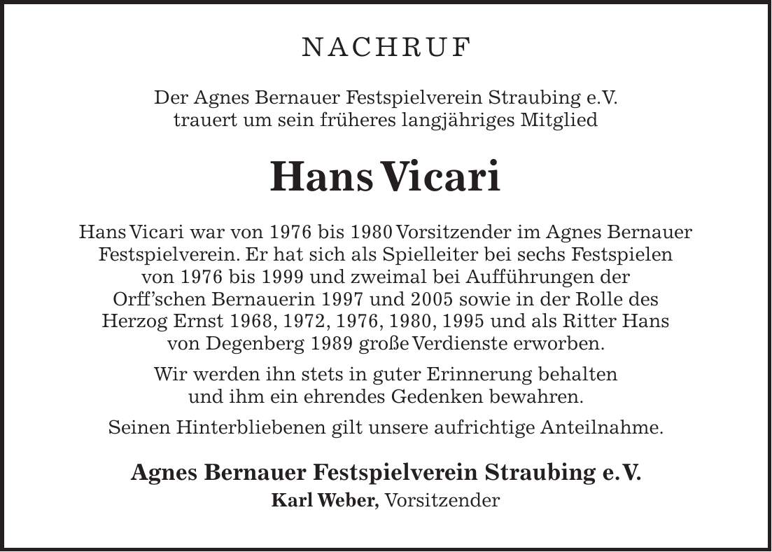 NACHRUF Der Agnes Bernauer Festspielverein Straubing e.V. trauert um sein früheres langjähriges Mitglied Hans Vicari Hans Vicari war von 1976 bis 1980 Vorsitzender im Agnes Bernauer Festspielverein. Er hat sich als Spielleiter bei sechs Festspielen von 1976 bis 1999 und zweimal bei Aufführungen der Orff'schen Bernauerin 1997 und 2005 sowie in der Rolle des Herzog Ernst 1968, 1972, 1976, 1980, 1995 und als Ritter Hans von Degenberg 1989 große Verdienste erworben. Wir werden ihn stets in guter Erinnerung behalten und ihm ein ehrendes Gedenken bewahren. Seinen Hinterbliebenen gilt unsere aufrichtige Anteilnahme. Agnes Bernauer Festspielverein Straubing e. V. Karl Weber, Vorsitzender