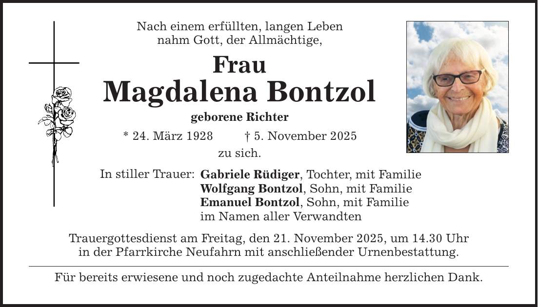 Nach einem erfüllten, langen Leben nahm Gott, der Allmächtige, Frau Magdalena Bontzol geborene Richter * 24. März 1928 _ 5. November 2025 zu sich. In stiller Trauer: Gabriele Rüdiger, Tochter, mit Familie Wolfgang Bontzol, Sohn, mit Familie Emanuel Bontzol, Sohn, mit Familie im Namen aller Verwandten Trauergottesdienst am Freitag, den 21. November 2025, um 14.30 Uhr in der Pfarrkirche Neufahrn mit anschließender Urnenbestattung. Für bereits erwiesene und noch zugedachte Anteilnahme herzlichen Dank.