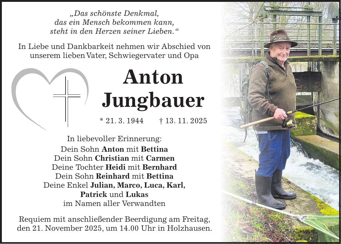  'Das schönste Denkmal, das ein Mensch bekommen kann, steht in den Herzen seiner Lieben.' In Liebe und Dankbarkeit nehmen wir Abschied von unserem lieben Vater, Schwiegervater und Opa Anton Jungbauer * 21. 3. 1944 + 13. 11. 2025 In liebevoller Erinnerung: Dein Sohn Anton mit Bettina Dein Sohn Christian mit Carmen Deine Tochter Heidi mit Bernhard Dein Sohn Reinhard mit Bettina Deine Enkel Julian, Marco, Luca, Karl, Patrick und Lukas im Namen aller Verwandten Requiem mit anschließender Beerdigung am Freitag, den 21. November 2025, um 14.00 Uhr in Holzhausen.