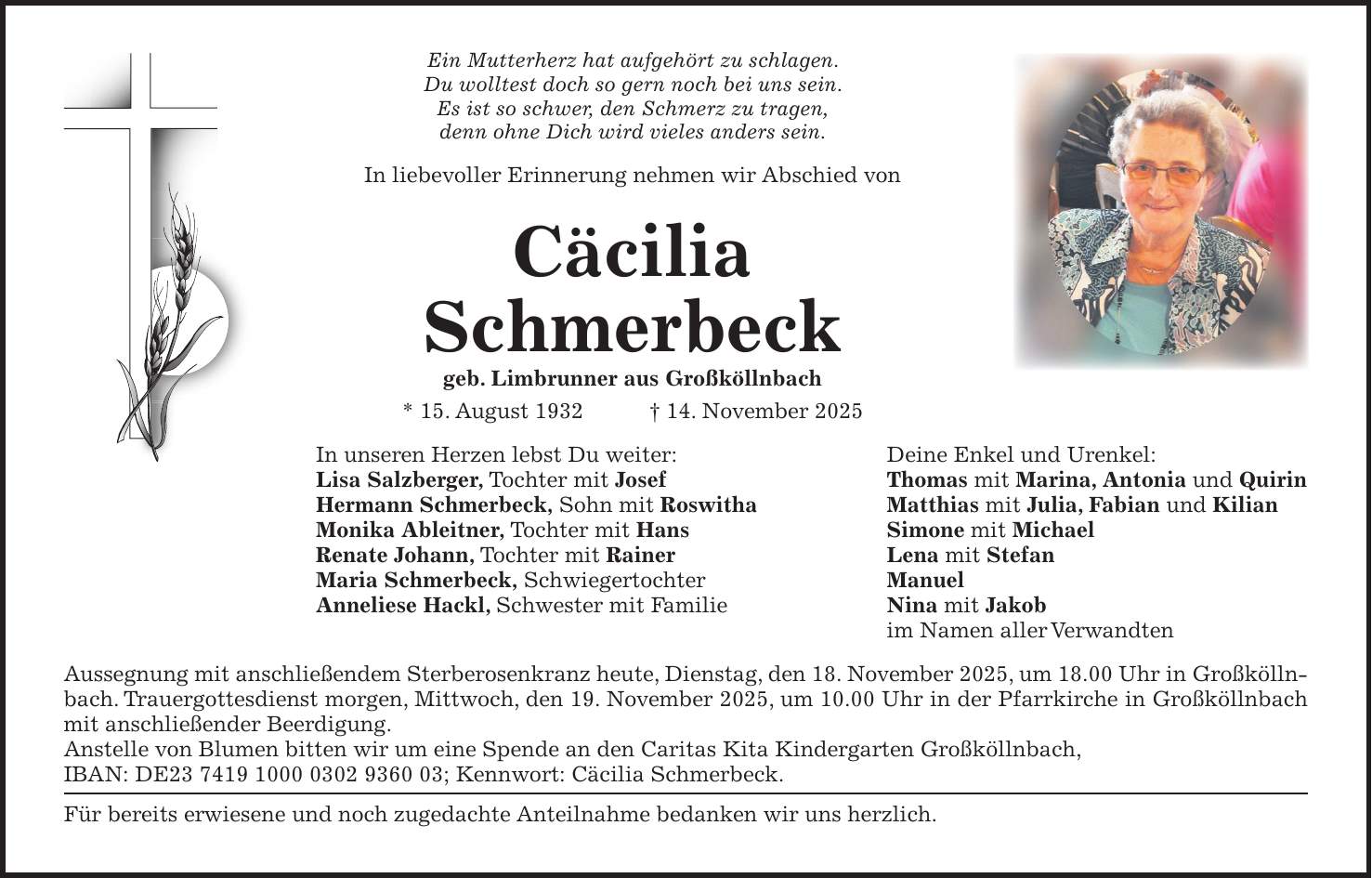 Ein Mutterherz hat aufgehört zu schlagen. Du wolltest doch so gern noch bei uns sein. Es ist so schwer, den Schmerz zu tragen, denn ohne Dich wird vieles anders sein. In liebevoller Erinnerung nehmen wir Abschied von Cäcilia Schmerbeck geb. Limbrunner aus Großköllnbach * 15. August 1932 + 14. November 2025 In unseren Herzen lebst Du weiter: Deine Enkel und Urenkel: Lisa Salzberger, Tochter mit Josef Thomas mit Marina, Antonia und Quirin Hermann Schmerbeck, Sohn mit Roswitha Matthias mit Julia, Fabian und Kilian Monika Ableitner, Tochter mit Hans Simone mit Michael Renate Johann, Tochter mit Rainer Lena mit Stefan Maria Schmerbeck, Schwiegertochter Manuel Anneliese Hackl, Schwester mit Familie Nina mit Jakob im Namen aller Verwandten Aussegnung mit anschließendem Sterberosenkranz heute, Dienstag, den 18. November 2025, um 18.00 Uhr in Großköllnbach. Trauergottesdienst morgen, Mittwoch, den 19. November 2025, um 10.00 Uhr in der Pfarrkirche in Großköllnbach mit anschließender Beerdigung. Anstelle von Blumen bitten wir um eine Spende an den Caritas Kita Kindergarten Großköllnbach, IBAN: DE***; Kennwort: Cäcilia Schmerbeck. Für bereits erwiesene und noch zugedachte Anteilnahme bedanken wir uns herzlich.