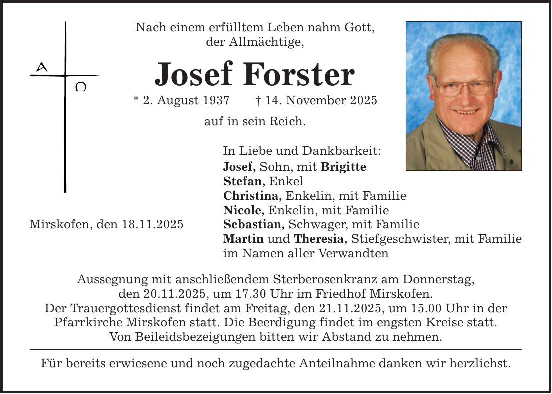 Mirskofen, den 18.11.2025 Nach einem erfülltem Leben nahm Gott, der Allmächtige, Josef Forster * 2. August 1937 _ 14. November 2025 auf in sein Reich. In Liebe und Dankbarkeit: Josef, Sohn, mit Brigitte Stefan, Enkel Christina, Enkelin, mit Familie Nicole, Enkelin, mit Familie Sebastian, Schwager, mit Familie Martin und Theresia, Stiefgeschwister, mit Familie im Namen aller Verwandten Aussegnung mit anschließendem Sterberosenkranz am Donnerstag, den 20.11.2025, um 17.30 Uhr im Friedhof Mirskofen. Der Trauergottesdienst findet am Freitag, den 21.11.2025, um 15.00 Uhr in der Pfarrkirche Mirskofen statt. Die Beerdigung findet im engsten Kreise statt. Von Beileidsbezeigungen bitten wir Abstand zu nehmen. Für bereits erwiesene und noch zugedachte Anteilnahme danken wir herzlichst.