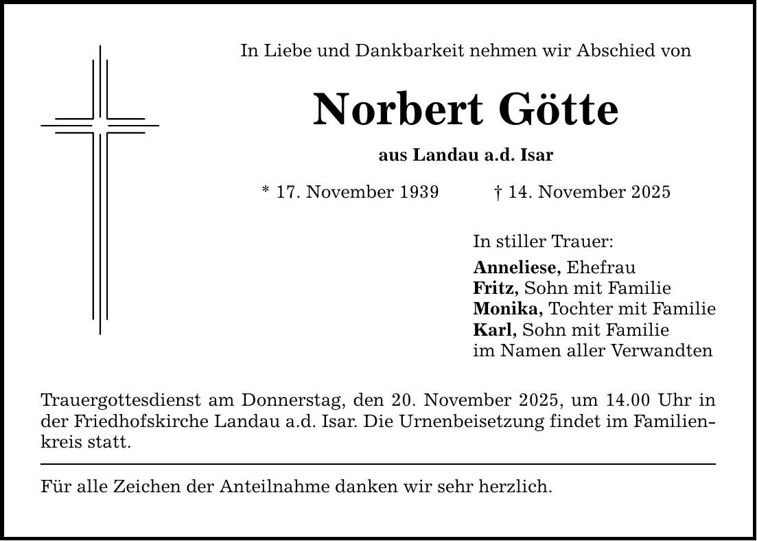 In Liebe und Dankbarkeit nehmen wir Abschied von Norbert Götte aus Landau a.d. Isar * 17. November 1939 _ 14. November 2025 Trauergottesdienst am Donnerstag, den 20. November 2025, um 14.00 Uhr in der Friedhofskirche Landau a.d. Isar. Die Urnenbeisetzung findet im Familienkreis statt. Für alle Zeichen der Anteilnahme danken wir sehr herzlich. In stiller Trauer: Anneliese, Ehefrau Fritz, Sohn mit Familie Monika, Tochter mit Familie Karl, Sohn mit Familie im Namen aller Verwandten