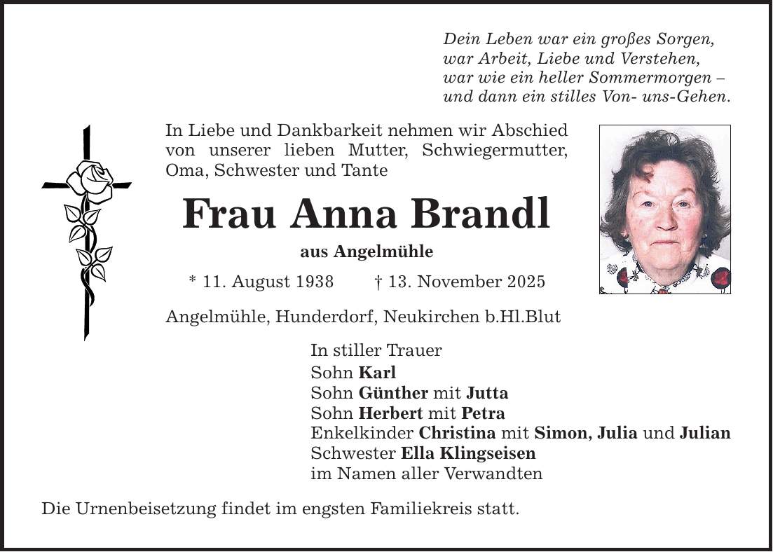 Dein Leben war ein großes Sorgen, war Arbeit, Liebe und Verstehen, war wie ein heller Sommermorgen - und dann ein stilles Von- uns-Gehen. In Liebe und Dankbarkeit nehmen wir Abschied von unserer lieben Mutter, Schwiegermutter, Oma, Schwester und Tante Frau Anna Brandl aus Angelmühle * 11. August 1938 _ 13. November 2025 Angelmühle, Hunderdorf, Neukirchen b.Hl.Blut In stiller Trauer Sohn Karl Sohn Günther mit Jutta Sohn Herbert mit Petra Enkelkinder Christina mit Simon, Julia und Julian Schwester Ella Klingseisen im Namen aller Verwandten Die Urnenbeisetzung findet im engsten Familiekreis statt.