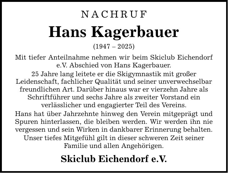 NACHRUF Hans Kagerbauer (***) Mit tiefer Anteilnahme nehmen wir beim Skiclub Eichendorf e.V. Abschied von Hans Kagerbauer. 25 Jahre lang leitete er die Skigymnastik mit großer Leidenschaft, fachlicher Qualität und seiner unverwechselbar freundlichen Art. Darüber hinaus war er vierzehn Jahre als Schriftführer und sechs Jahre als zweiter Vorstand ein verlässlicher und engagierter Teil des Vereins. Hans hat über Jahrzehnte hinweg den Verein mitgeprägt und Spuren hinterlassen, die bleiben werden. Wir werden ihn nie vergessen und sein Wirken in dankbarer Erinnerung behalten. Unser tiefes Mitgefühl gilt in dieser schweren Zeit seiner ­Familie und allen Angehörigen. Skiclub Eichendorf e.V.