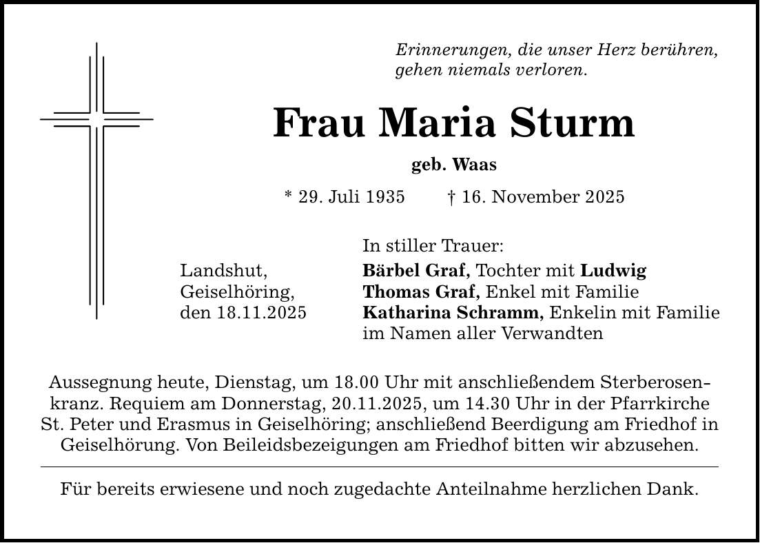 Erinnerungen, die unser Herz berühren, gehen niemals verloren. Frau Maria Sturm geb. Waas * 29. Juli 1935 _ 16. November 2025 In stiller Trauer: Landshut, Bärbel Graf, Tochter mit Ludwig Geiselhöring, Thomas Graf, Enkel mit Familie den 18.11.2025 Katharina Schramm, Enkelin mit Familie im Namen aller Verwandten Aussegnung heute, Dienstag, um 18.00 Uhr mit anschließendem Sterberosenkranz. Requiem am Donnerstag, 20.11.2025, um 14.30 Uhr in der Pfarrkirche St. Peter und Erasmus in Geiselhöring; anschließend Beerdigung am Friedhof in Geiselhörung. Von Beileidsbezeigungen am Friedhof bitten wir abzusehen. Für bereits erwiesene und noch zugedachte Anteilnahme herzlichen Dank.