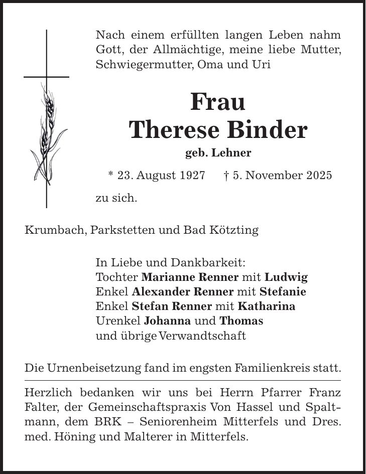 Nach einem erfüllten langen Leben nahm Gott, der Allmächtige, meine liebe Mutter, Schwiegermutter, Oma und Uri Frau Therese Binder geb. Lehner * 23. August 1927 + 5. November 2025 zu sich. Krumbach, Parkstetten und Bad Kötzting In Liebe und Dankbarkeit: Tochter Marianne Renner mit Ludwig Enkel Alexander Renner mit Stefanie Enkel Stefan Renner mit Katharina Urenkel Johanna und Thomas und übrige Verwandtschaft Die Urnenbeisetzung fand im engsten Familienkreis statt. Herzlich bedanken wir uns bei Herrn Pfarrer Franz Falter, der Gemeinschaftspraxis Von Hassel und Spaltmann, dem BRK - Seniorenheim Mitterfels und Dres. med. Höning und Malterer in Mitterfels.