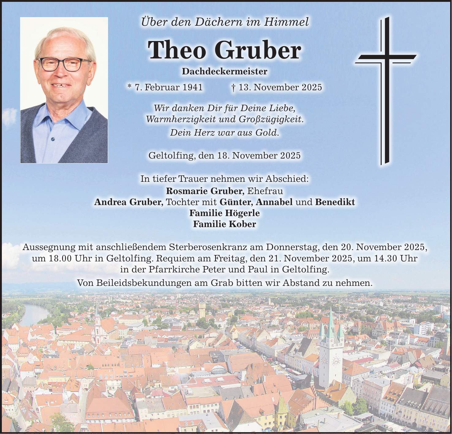 Über den Dächern im Himmel Theo Gruber Dachdeckermeister * 7. Februar 1941 + 13. November 2025 Wir danken Dir für Deine Liebe, Warmherzigkeit und Großzügigkeit. Dein Herz war aus Gold. Geltolfing, den 18. November 2025 In tiefer Trauer nehmen wir Abschied: Rosmarie Gruber, Ehefrau Andrea Gruber, Tochter mit Günter, Annabel und Benedikt Familie Högerle Familie Kober Aussegnung mit anschließendem Sterberosenkranz am Donnerstag, den 20. November 2025, um 18.00 Uhr in Geltolfing. Requiem am Freitag, den 21. November 2025, um 14.30 Uhr in der Pfarrkirche Peter und Paul in Geltolfing. Von Beileidsbekundungen am Grab bitten wir Abstand zu nehmen. 
