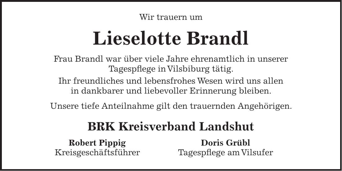 Wir trauern um Lieselotte Brandl Frau Brandl war über viele Jahre ehrenamtlich in unserer Tagespflege in Vilsbiburg tätig. Ihr freundliches und lebensfrohes Wesen wird uns allen in dankbarer und liebevoller Erinnerung bleiben. Unsere tiefe Anteilnahme gilt den trauernden Angehörigen. BRK Kreisverband Landshut Robert Pippig Doris Grübl Kreisgeschäftsführer Tagespflege am Vilsufer 