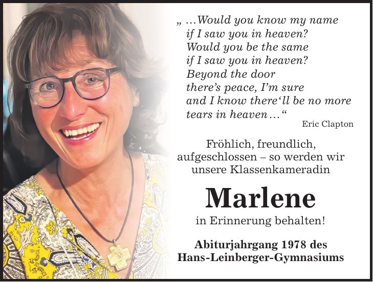  ' ...Would you know my name if I saw you in heaven? Would you be the same if I saw you in heaven? Beyond the door there's peace, I'm sure and I know there' ll be no more tears in heaven ...' Eric Clapton Fröhlich, freundlich, aufgeschlossen - so werden wir unsere Klassenkameradin Marlene in Erinnerung behalten! Abiturjahrgang 1978 des Hans-Leinberger-Gymnasiums 