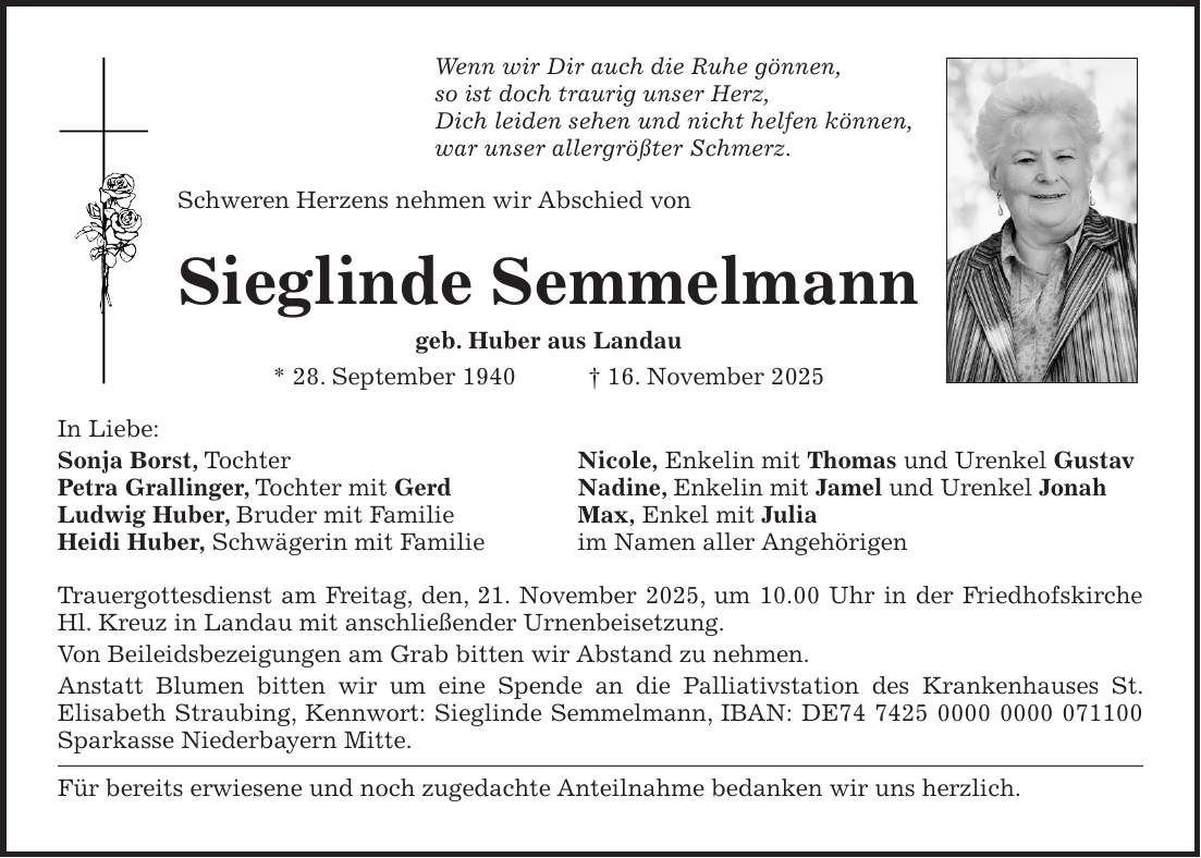Wenn wir Dir auch die Ruhe gönnen, so ist doch traurig unser Herz, Dich leiden sehen und nicht helfen können, war unser allergrößter Schmerz. Schweren Herzens nehmen wir Abschied von Sieglinde Semmelmann geb. Huber aus Landau * 28. September 1940 + 16. November 2025 In Liebe: Sonja Borst, Tochter Nicole, Enkelin mit Thomas und Urenkel Gustav Petra Grallinger, Tochter mit Gerd Nadine, Enkelin mit Jamel und Urenkel Jonah Ludwig Huber, Bruder mit Familie Max, Enkel mit Julia Heidi Huber, Schwägerin mit Familie im Namen aller Angehörigen Trauergottesdienst am Freitag, den, 21. November 2025, um 10.00 Uhr in der Friedhofskirche Hl. Kreuz in Landau mit anschließender Urnenbeisetzung. Von Beileidsbezeigungen am Grab bitten wir Abstand zu nehmen. Anstatt Blumen bitten wir um eine Spende an die Palliativstation des Krankenhauses St. ­Elisabeth Straubing, Kennwort: Sieglinde Semmelmann, IBAN: DE*** Sparkasse Niederbayern Mitte. Für bereits erwiesene und noch zugedachte Anteilnahme bedanken wir uns herzlich.