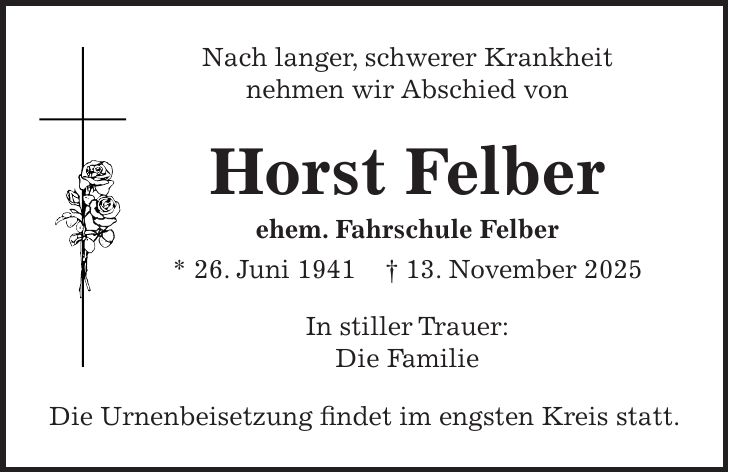 Nach langer, schwerer Krankheit nehmen wir Abschied von Horst Felber ehem. Fahrschule Felber * 26. Juni 1941 + 13. November 2025 In stiller Trauer: Die Familie Die Urnenbeisetzung findet im engsten Kreis statt.