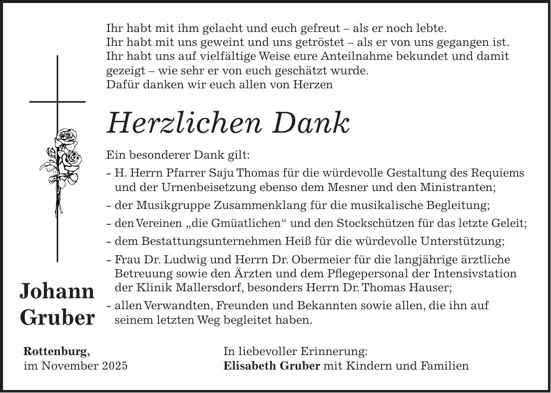 Ihr habt mit ihm gelacht und euch gefreut - als er noch lebte. Ihr habt mit uns geweint und uns getröstet - als er von uns gegangen ist. Ihr habt uns auf vielfältige Weise eure Anteilnahme bekundet und damit gezeigt - wie sehr er von euch geschätzt wurde. Dafür danken wir euch allen von Herzen Herzlichen Dank Ein besonderer Dank gilt: - H. Herrn Pfarrer Saju Thomas für die würdevolle Gestaltung des Requiems und der Urnenbeisetzung ebenso dem Mesner und den Ministranten; - der Musikgruppe Zusammenklang für die musikalische Begleitung; - den Vereinen 'die Gmüatlichen' und den Stockschützen für das letzte Geleit; - dem Bestattungsunternehmen Heiß für die würdevolle Unterstützung; - Frau Dr. Ludwig und Herrn Dr. Obermeier für die langjährige ärztliche Betreuung sowie den Ärzten und dem Pflegepersonal der Intensivstation der Klinik Mallersdorf, besonders Herrn Dr. Thomas Hauser; - allen Verwandten, Freunden und Bekannten sowie allen, die ihn auf seinem letzten Weg begleitet haben. Rottenburg, In liebevoller Erinnerung: im November 2025 Elisabeth Gruber mit Kindern und Familien Johann Gruber