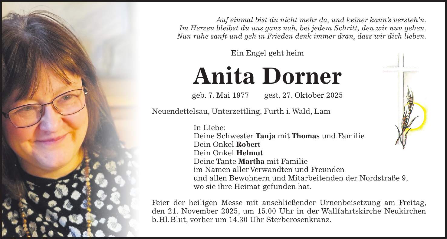 Auf einmal bist du nicht mehr da, und keiner kann's versteh'n. Im Herzen bleibst du uns ganz nah, bei jedem Schritt, den wir nun gehen. Nun ruhe sanft und geh in Frieden denk immer dran, dass wir dich lieben. Ein Engel geht heim Anita Dorner geb. 7. Mai 1977 gest. 27. Oktober 2025 Neuendettelsau, Unterzettling, Furth i. Wald, Lam In Liebe: Deine Schwester Tanja mit Thomas und Familie Dein Onkel Robert Dein Onkel Helmut Deine Tante Martha mit Familie im Namen aller Verwandten und Freunden und allen Bewohnern und Mitarbeitenden der Nordstraße 9, wo sie ihre Heimat gefunden hat. Feier der heiligen Messe mit anschließender Urnenbeisetzung am Freitag, den 21. November 2025, um 15.00 Uhr in der Wallfahrtskirche Neukirchen b. Hl. Blut, vorher um 14.30 Uhr Sterberosenkranz.