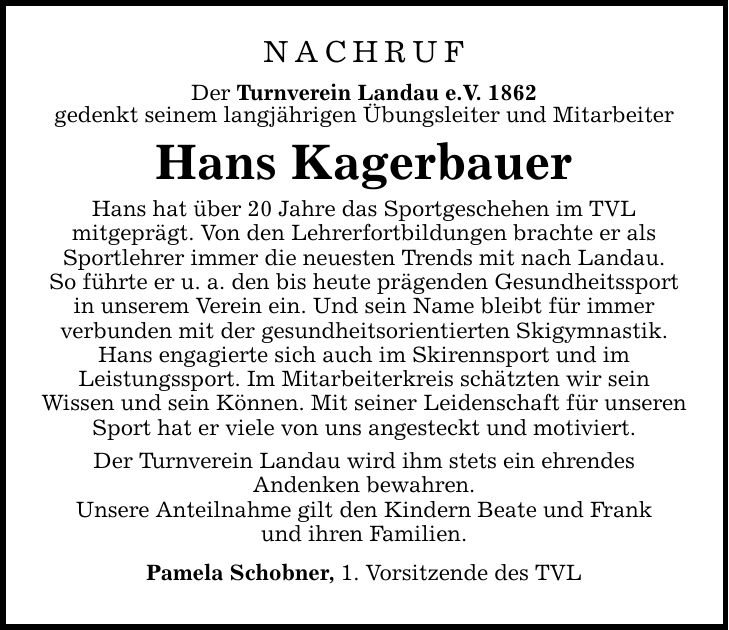 NACHRUFDer Turnverein Landau e.V. 1862gedenkt seinem langjährigen Übungsleiter und MitarbeiterHans KagerbauerHans hat über 20 Jahre das Sportgeschehen im TVLmitgeprägt. Von den Lehrerfortbildungen brachte er als Sportlehrer immer die neuesten Trends mit nach Landau.So führte er u. a. den bis heute prägenden Gesundheitssport in unserem Verein ein. Und sein Name bleibt für immerverbunden mit der gesundheitsorientierten Skigymnastik. Hans engagierte sich auch im Skirennsport und imLeistungssport. Im Mitarbeiterkreis schätzten wir seinWissen und sein Können. Mit seiner Leidenschaft für unseren Sport hat er viele von uns angesteckt und motiviert.Der Turnverein Landau wird ihm stets ein ehrendesAndenken bewahren.Unsere Anteilnahme gilt den Kindern Beate und Frankund ihren Familien.Pamela Schobner, 1. Vorsitzende des TVL